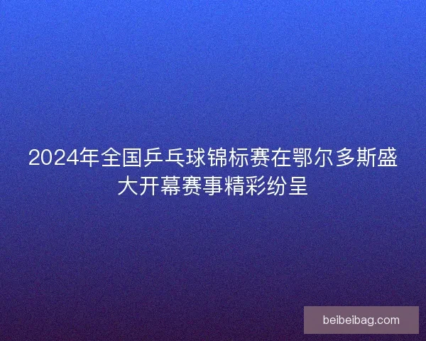 2024年全国乒乓球锦标赛在鄂尔多斯盛大开幕赛事精彩纷呈