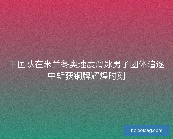 中国队在米兰冬奥速度滑冰男子团体追逐中斩获铜牌辉煌时刻