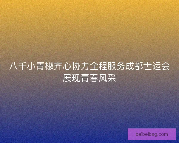 八千小青椒齐心协力全程服务成都世运会展现青春风采