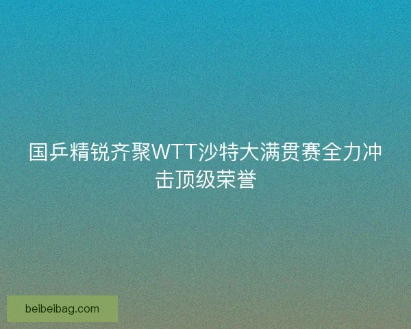 国乒精锐齐聚WTT沙特大满贯赛全力冲击顶级荣誉