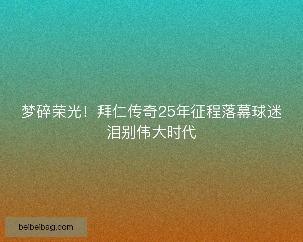 梦碎荣光！拜仁传奇25年征程落幕球迷泪别伟大时代