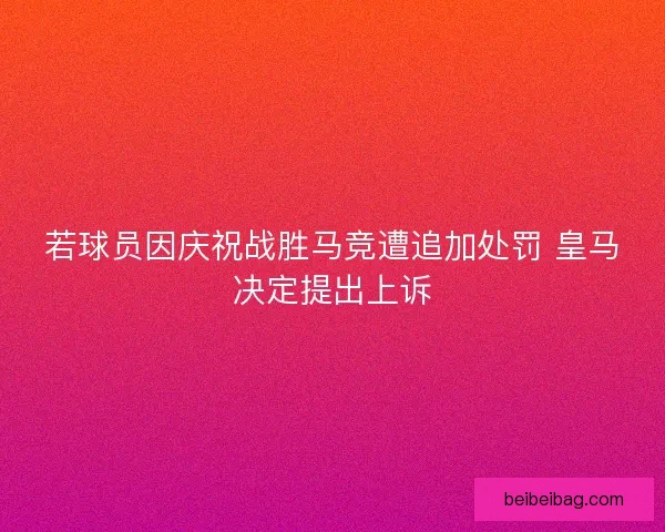 若球员因庆祝战胜马竞遭追加处罚 皇马决定提出上诉