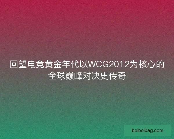回望电竞黄金年代以WCG2012为核心的全球巅峰对决史传奇
