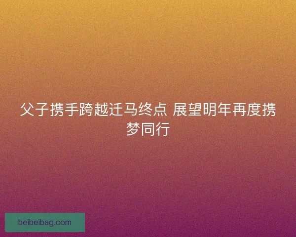 父子携手跨越迁马终点 展望明年再度携梦同行
