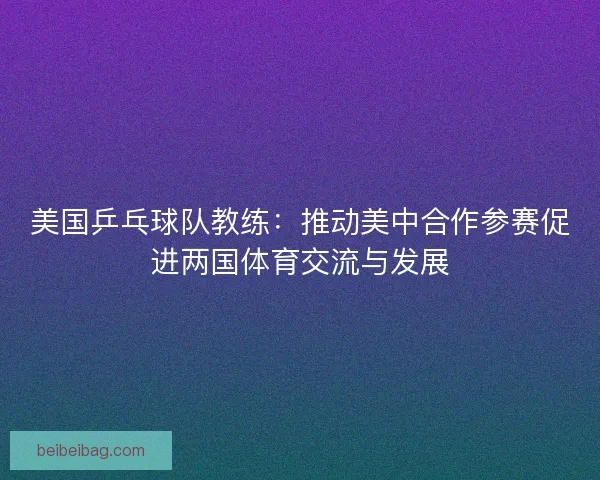 美国乒乓球队教练：推动美中合作参赛促进两国体育交流与发展