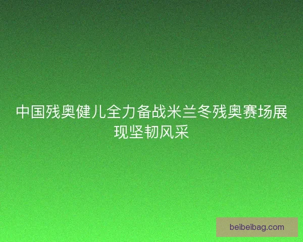 中国残奥健儿全力备战米兰冬残奥赛场展现坚韧风采