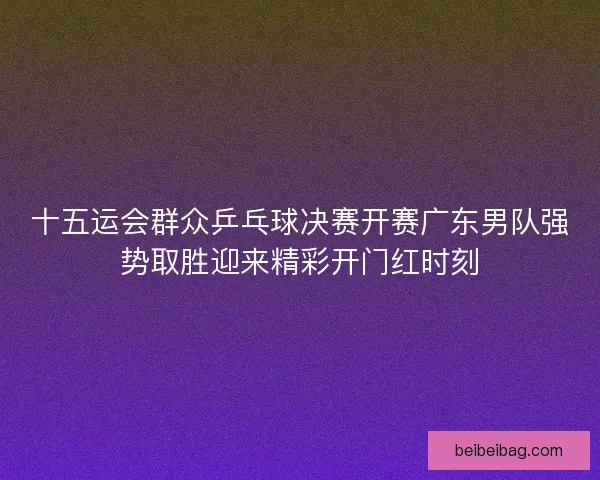 十五运会群众乒乓球决赛开赛广东男队强势取胜迎来精彩开门红时刻