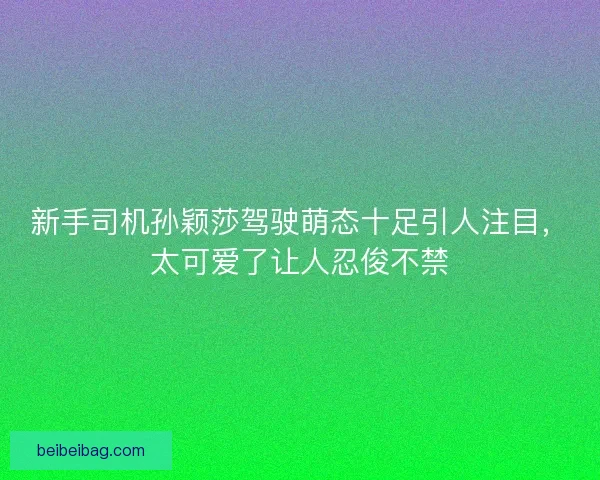 新手司机孙颖莎驾驶萌态十足引人注目，太可爱了让人忍俊不禁