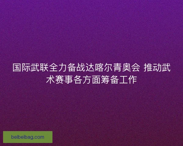 国际武联全力备战达喀尔青奥会 推动武术赛事各方面筹备工作