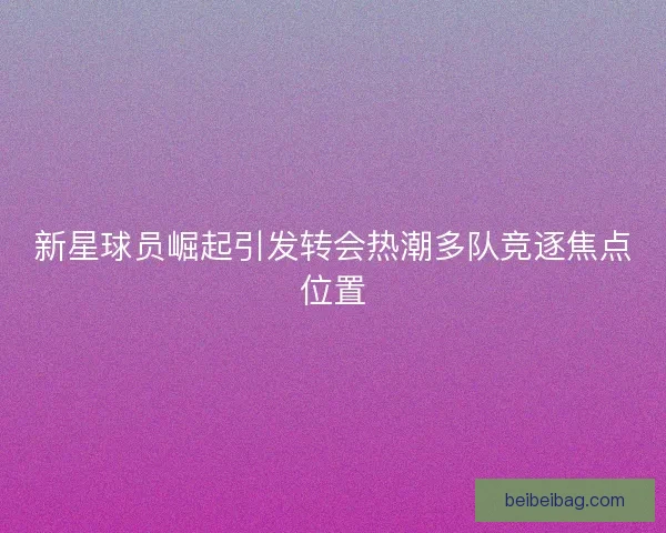 新星球员崛起引发转会热潮多队竞逐焦点位置