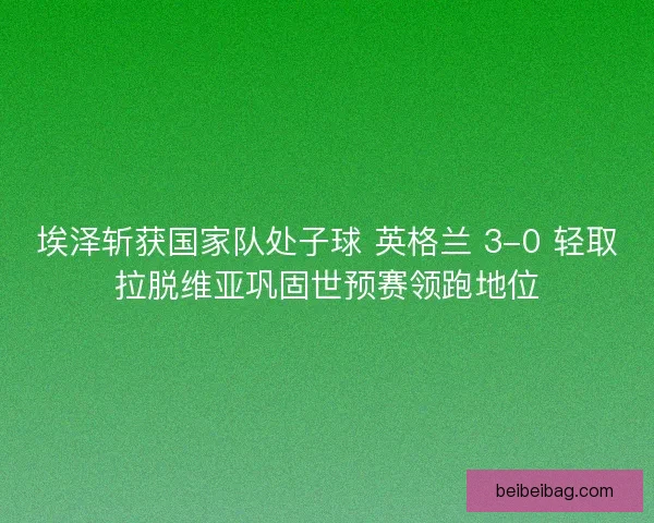 埃泽斩获国家队处子球 英格兰 3-0 轻取拉脱维亚巩固世预赛领跑地位