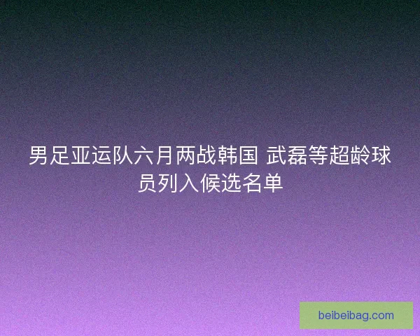 男足亚运队六月两战韩国 武磊等超龄球员列入候选名单
