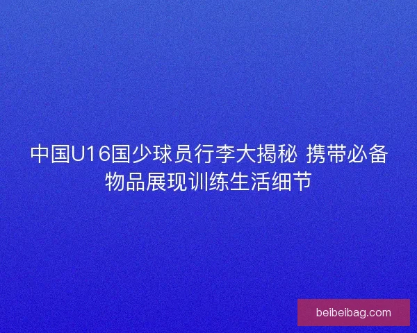 中国U16国少球员行李大揭秘 携带必备物品展现训练生活细节