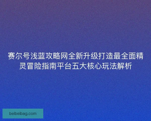 赛尔号浅蓝攻略网全新升级打造最全面精灵冒险指南平台五大核心玩法解析