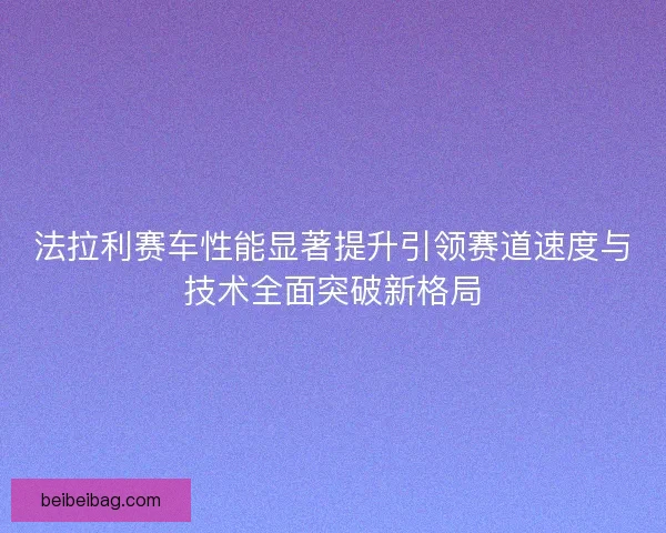法拉利赛车性能显著提升引领赛道速度与技术全面突破新格局