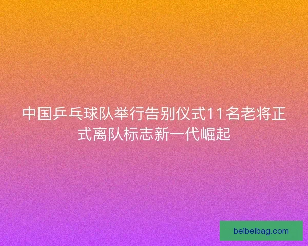 中国乒乓球队举行告别仪式11名老将正式离队标志新一代崛起
