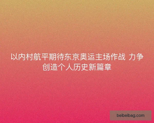 以内村航平期待东京奥运主场作战 力争创造个人历史新篇章