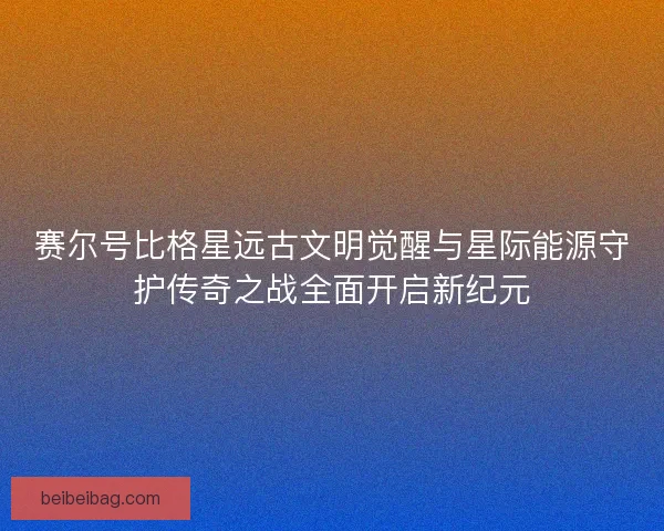 赛尔号比格星远古文明觉醒与星际能源守护传奇之战全面开启新纪元