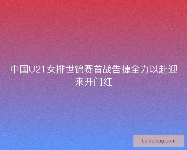 中国U21女排世锦赛首战告捷全力以赴迎来开门红