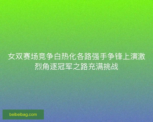 女双赛场竞争白热化各路强手争锋上演激烈角逐冠军之路充满挑战