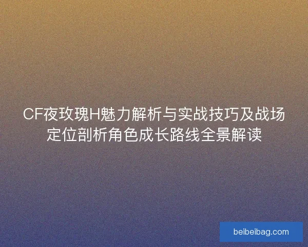 CF夜玫瑰H魅力解析与实战技巧及战场定位剖析角色成长路线全景解读