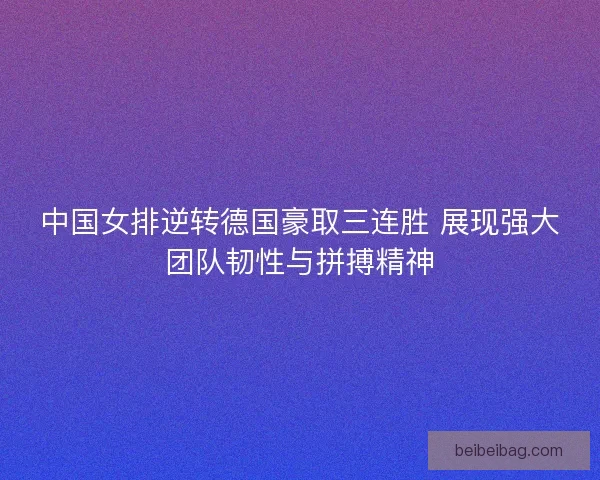 中国女排逆转德国豪取三连胜 展现强大团队韧性与拼搏精神