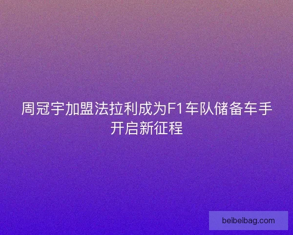 周冠宇加盟法拉利成为F1车队储备车手开启新征程