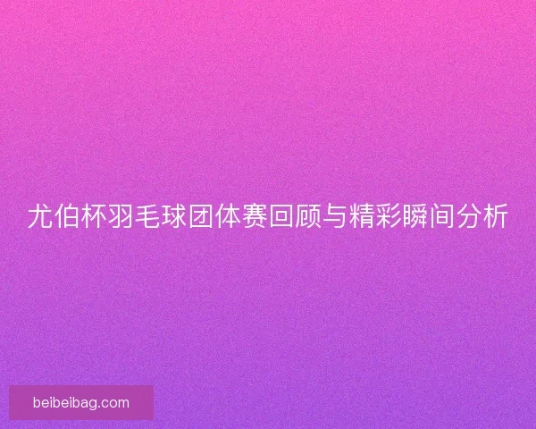 尤伯杯羽毛球团体赛回顾与精彩瞬间分析