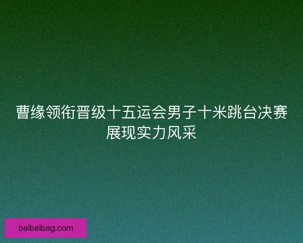 曹缘领衔晋级十五运会男子十米跳台决赛展现实力风采